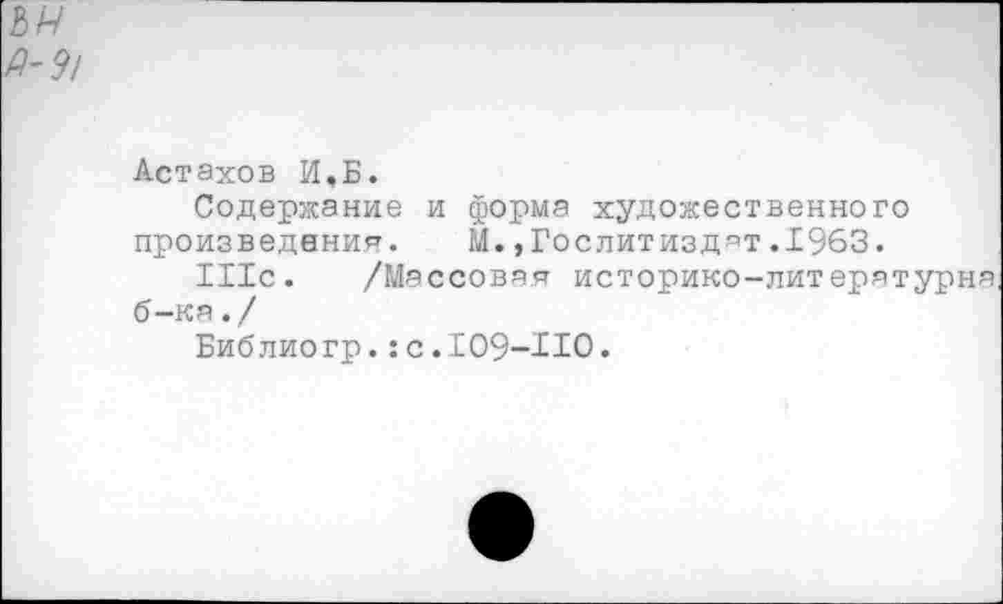 ﻿Астахов И,Б.
Содержание и форма художественного произведения. Й.»Гослитиздат.1963.
Шс. /Массовая историко-литературна б-ка./
Библио гр.: с .109-ИО.